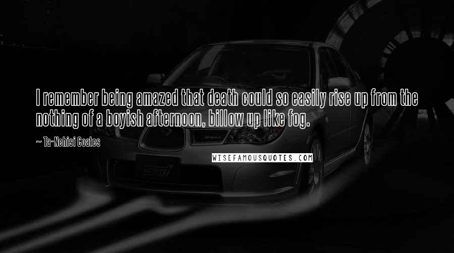 Ta-Nehisi Coates Quotes: I remember being amazed that death could so easily rise up from the nothing of a boyish afternoon, billow up like fog.