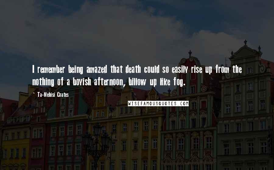 Ta-Nehisi Coates Quotes: I remember being amazed that death could so easily rise up from the nothing of a boyish afternoon, billow up like fog.