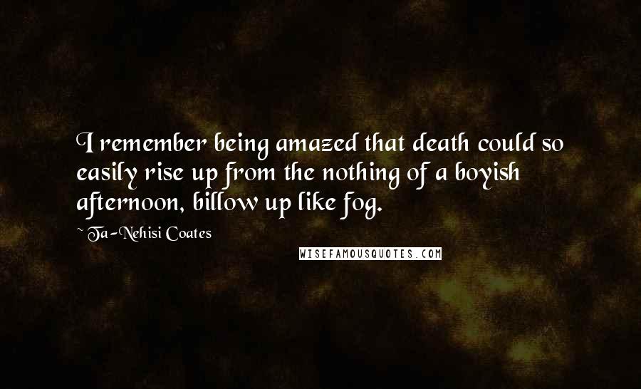 Ta-Nehisi Coates Quotes: I remember being amazed that death could so easily rise up from the nothing of a boyish afternoon, billow up like fog.