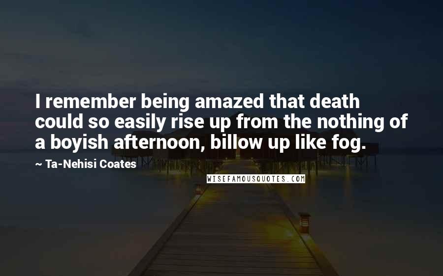 Ta-Nehisi Coates Quotes: I remember being amazed that death could so easily rise up from the nothing of a boyish afternoon, billow up like fog.