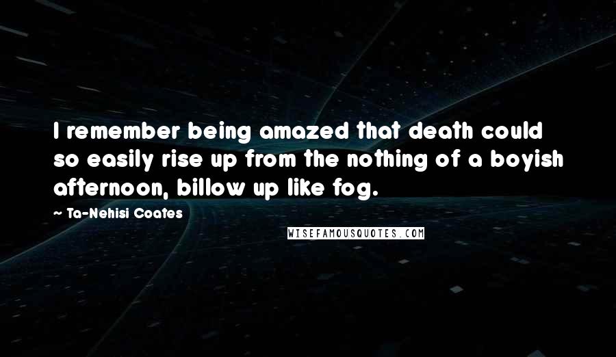 Ta-Nehisi Coates Quotes: I remember being amazed that death could so easily rise up from the nothing of a boyish afternoon, billow up like fog.