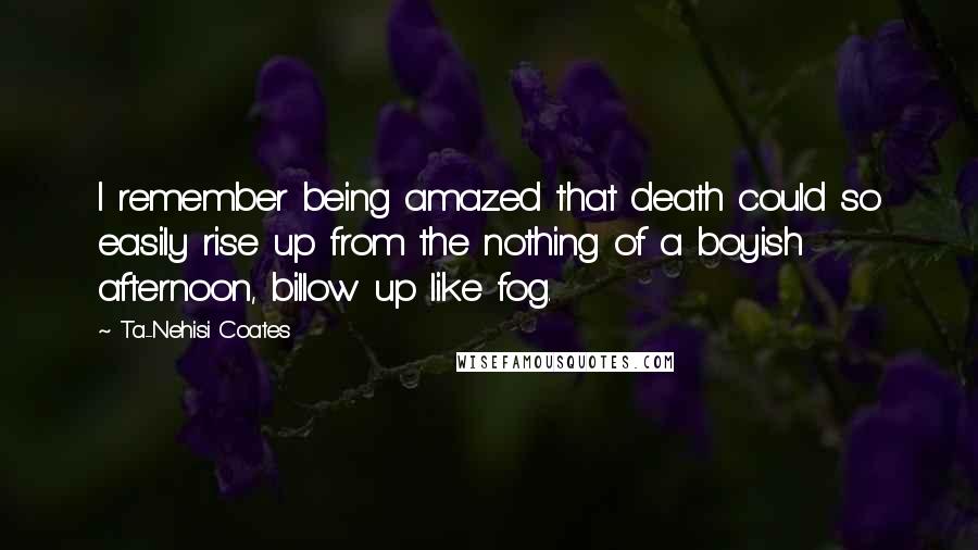 Ta-Nehisi Coates Quotes: I remember being amazed that death could so easily rise up from the nothing of a boyish afternoon, billow up like fog.