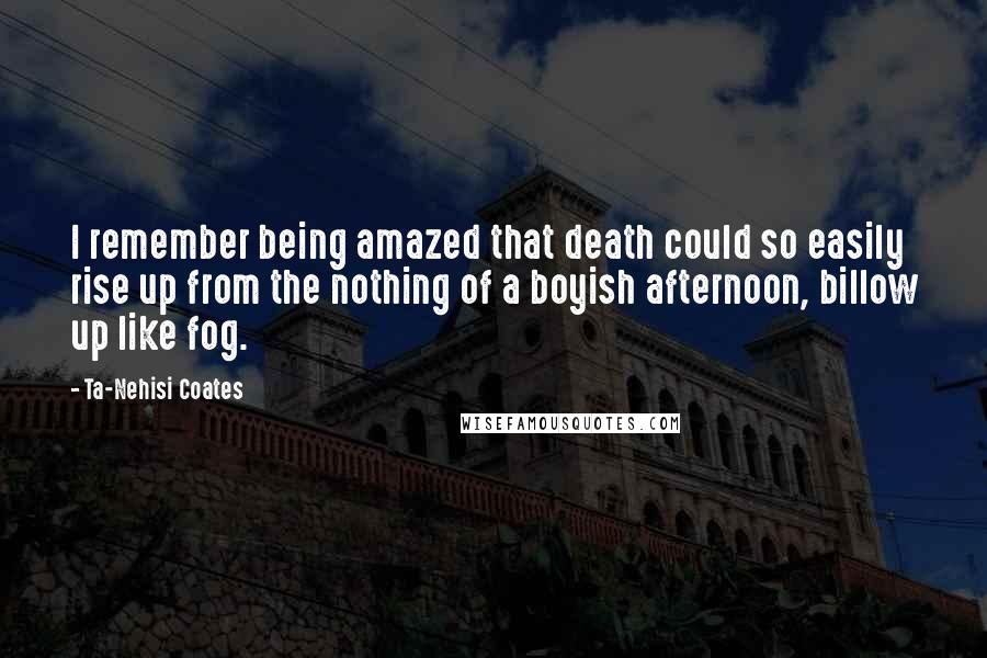 Ta-Nehisi Coates Quotes: I remember being amazed that death could so easily rise up from the nothing of a boyish afternoon, billow up like fog.