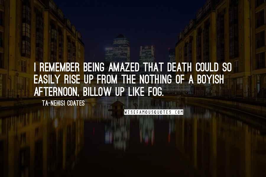 Ta-Nehisi Coates Quotes: I remember being amazed that death could so easily rise up from the nothing of a boyish afternoon, billow up like fog.