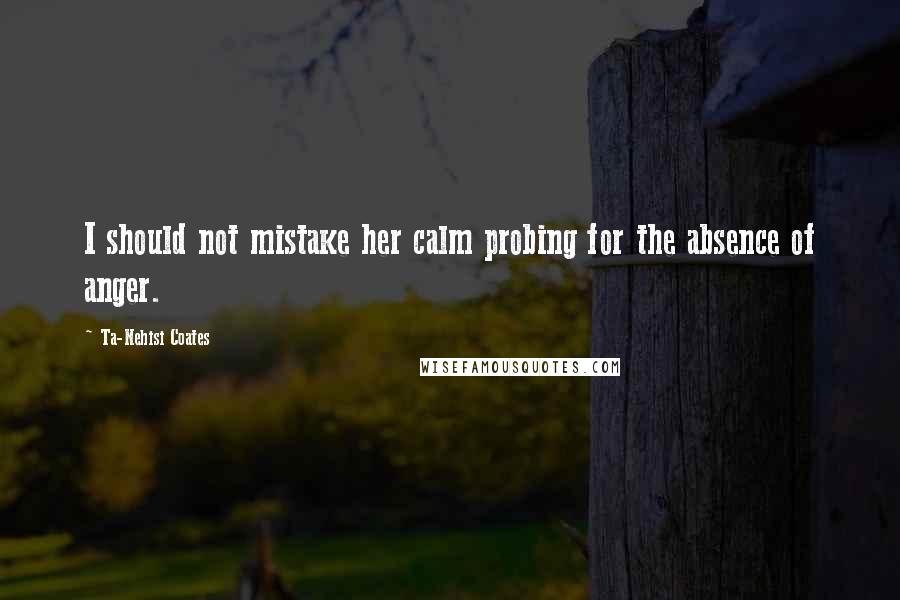 Ta-Nehisi Coates Quotes: I should not mistake her calm probing for the absence of anger.