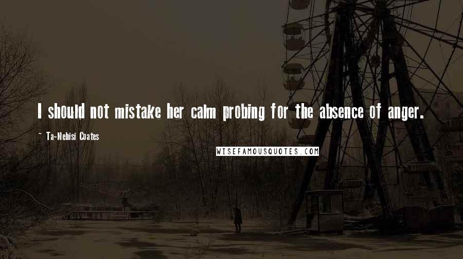 Ta-Nehisi Coates Quotes: I should not mistake her calm probing for the absence of anger.