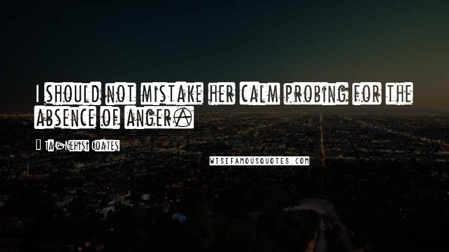 Ta-Nehisi Coates Quotes: I should not mistake her calm probing for the absence of anger.