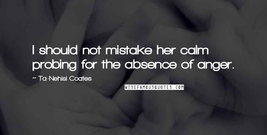 Ta-Nehisi Coates Quotes: I should not mistake her calm probing for the absence of anger.