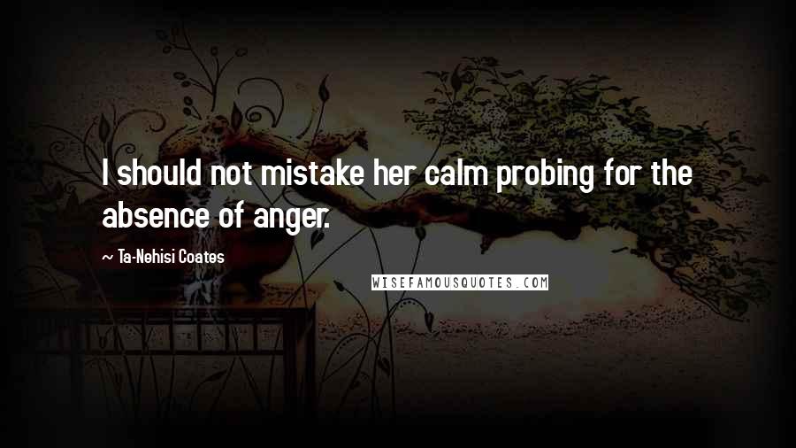 Ta-Nehisi Coates Quotes: I should not mistake her calm probing for the absence of anger.