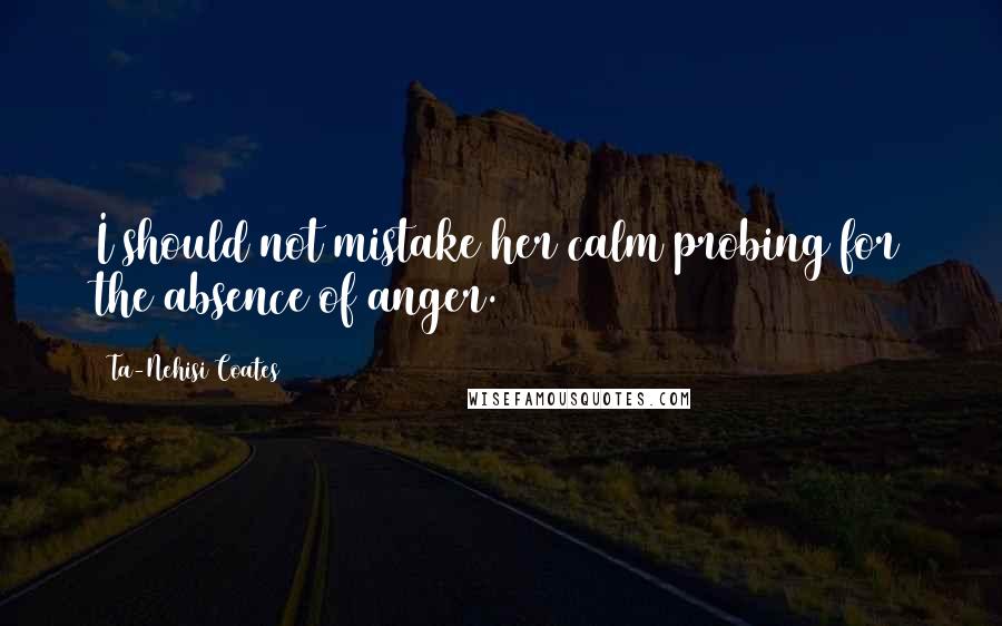 Ta-Nehisi Coates Quotes: I should not mistake her calm probing for the absence of anger.