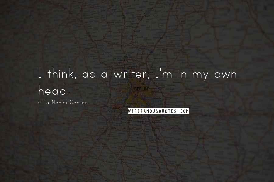 Ta-Nehisi Coates Quotes: I think, as a writer, I'm in my own head.