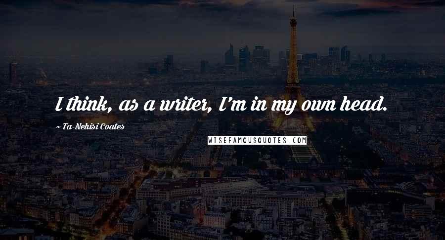 Ta-Nehisi Coates Quotes: I think, as a writer, I'm in my own head.