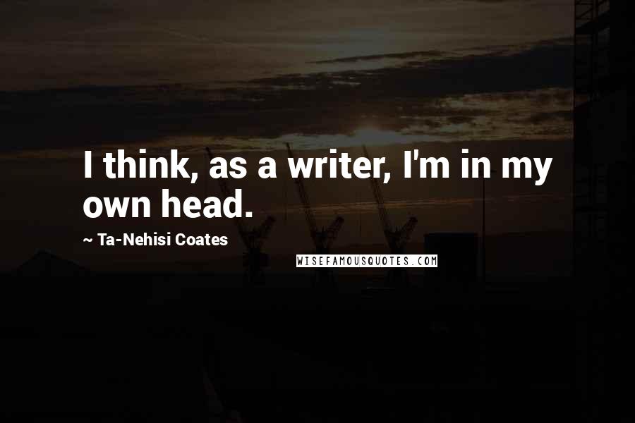 Ta-Nehisi Coates Quotes: I think, as a writer, I'm in my own head.