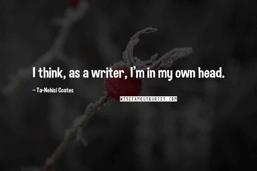 Ta-Nehisi Coates Quotes: I think, as a writer, I'm in my own head.