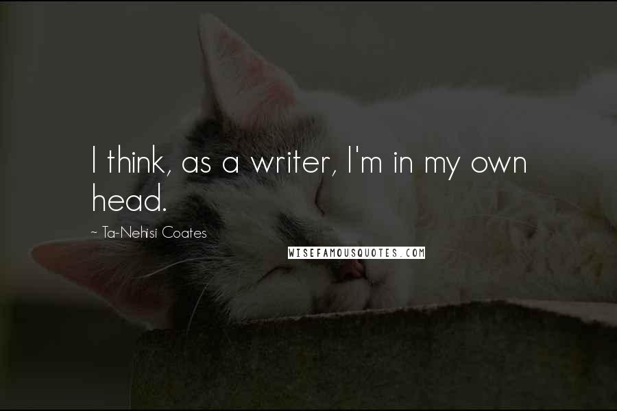 Ta-Nehisi Coates Quotes: I think, as a writer, I'm in my own head.