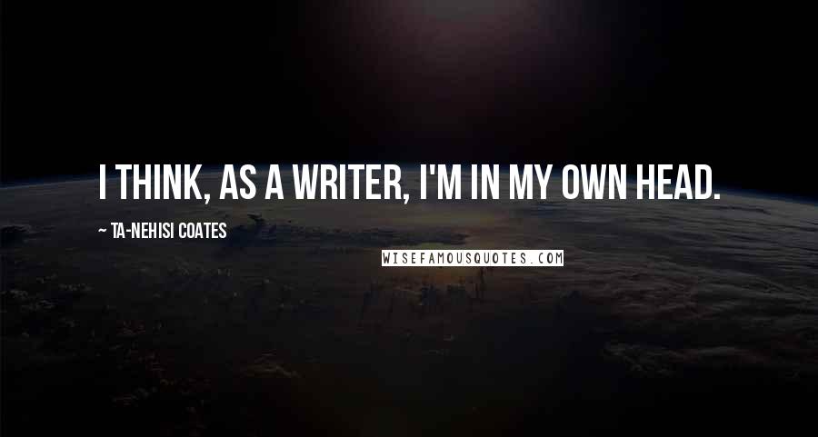 Ta-Nehisi Coates Quotes: I think, as a writer, I'm in my own head.