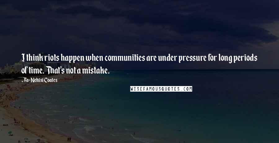 Ta-Nehisi Coates Quotes: I think riots happen when communities are under pressure for long periods of time. That's not a mistake.