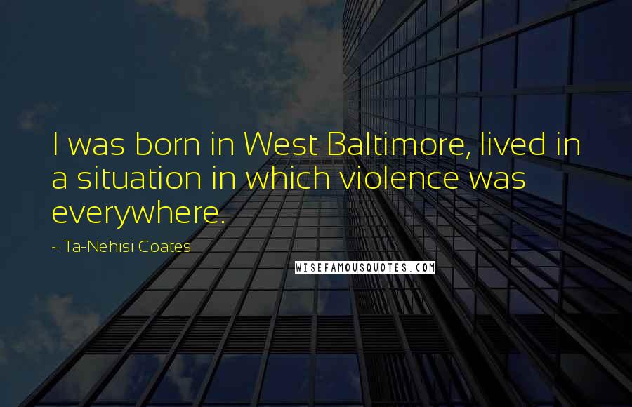 Ta-Nehisi Coates Quotes: I was born in West Baltimore, lived in a situation in which violence was everywhere.