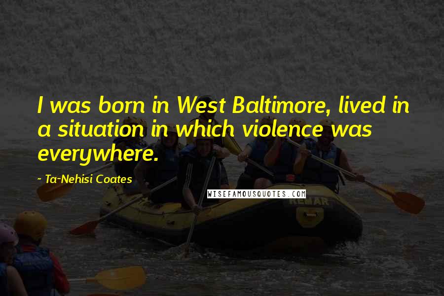 Ta-Nehisi Coates Quotes: I was born in West Baltimore, lived in a situation in which violence was everywhere.
