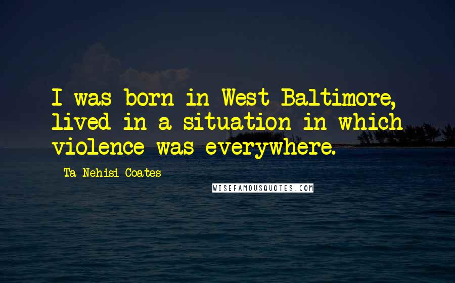 Ta-Nehisi Coates Quotes: I was born in West Baltimore, lived in a situation in which violence was everywhere.