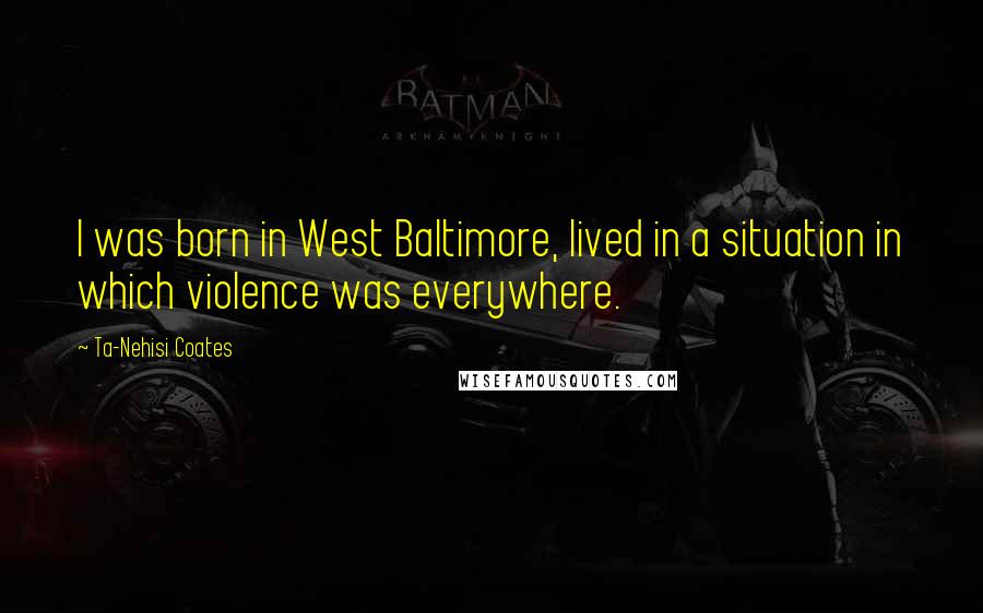 Ta-Nehisi Coates Quotes: I was born in West Baltimore, lived in a situation in which violence was everywhere.