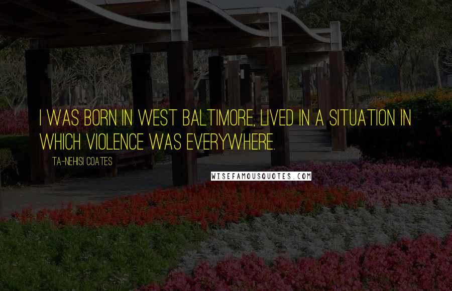 Ta-Nehisi Coates Quotes: I was born in West Baltimore, lived in a situation in which violence was everywhere.