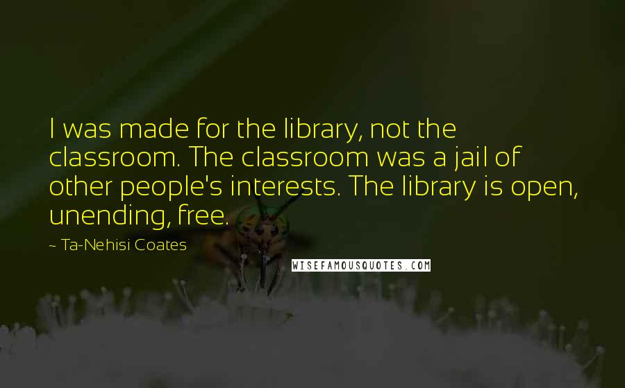 Ta-Nehisi Coates Quotes: I was made for the library, not the classroom. The classroom was a jail of other people's interests. The library is open, unending, free.