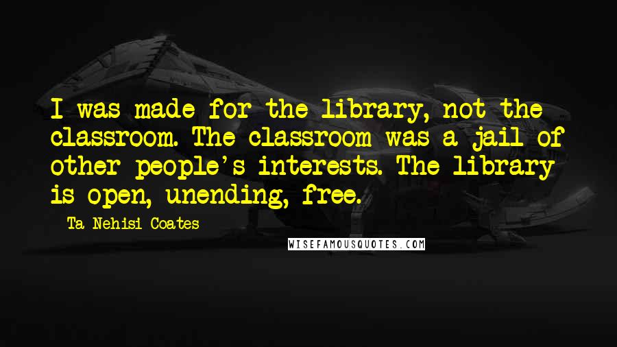 Ta-Nehisi Coates Quotes: I was made for the library, not the classroom. The classroom was a jail of other people's interests. The library is open, unending, free.