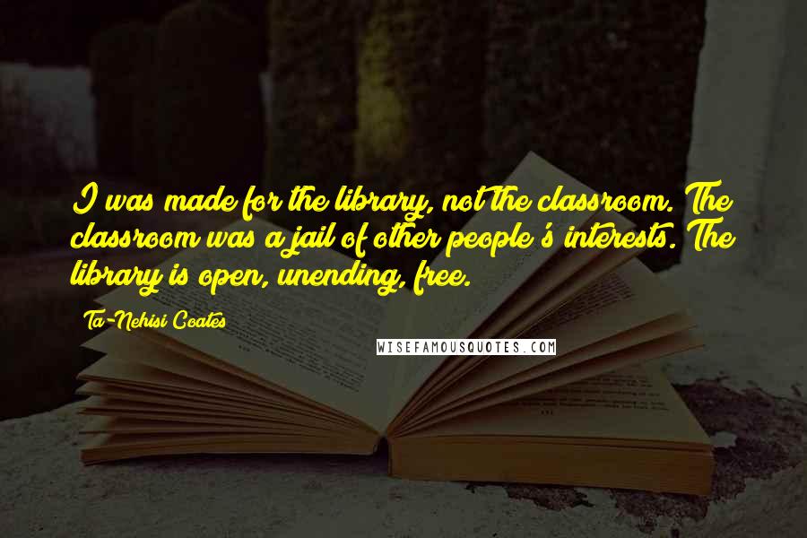 Ta-Nehisi Coates Quotes: I was made for the library, not the classroom. The classroom was a jail of other people's interests. The library is open, unending, free.