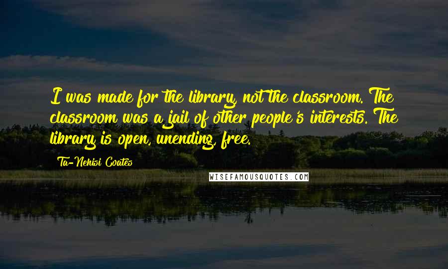 Ta-Nehisi Coates Quotes: I was made for the library, not the classroom. The classroom was a jail of other people's interests. The library is open, unending, free.