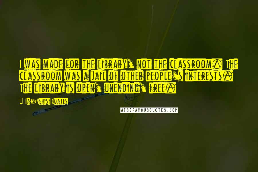 Ta-Nehisi Coates Quotes: I was made for the library, not the classroom. The classroom was a jail of other people's interests. The library is open, unending, free.