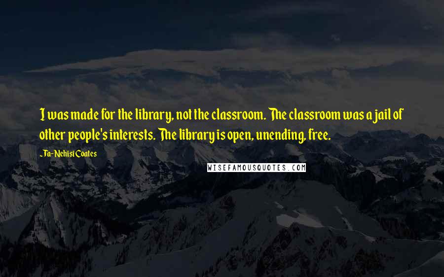 Ta-Nehisi Coates Quotes: I was made for the library, not the classroom. The classroom was a jail of other people's interests. The library is open, unending, free.