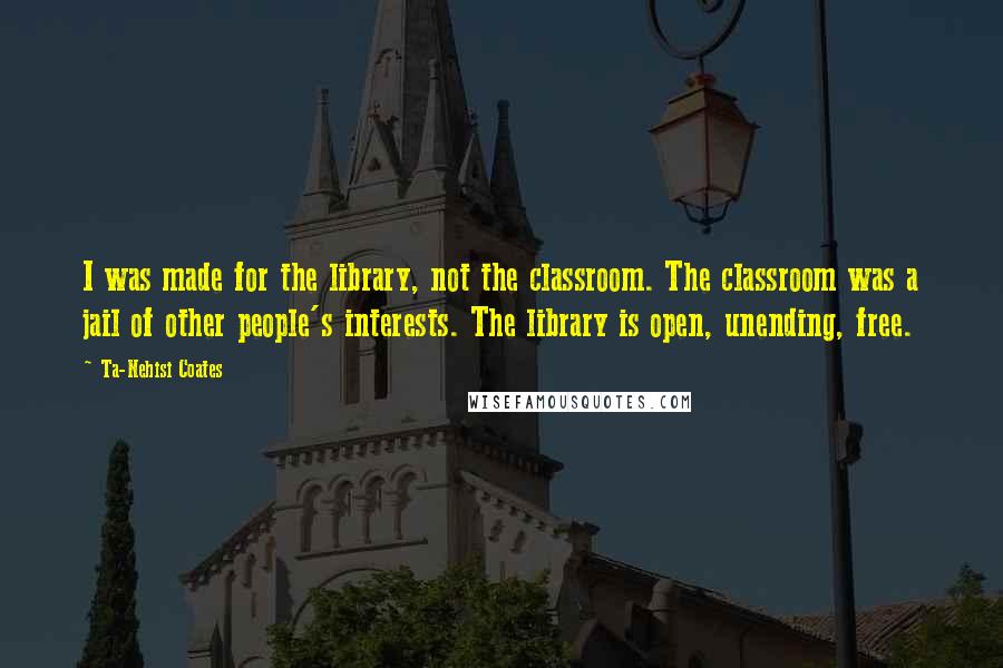 Ta-Nehisi Coates Quotes: I was made for the library, not the classroom. The classroom was a jail of other people's interests. The library is open, unending, free.