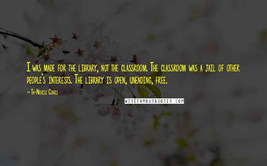 Ta-Nehisi Coates Quotes: I was made for the library, not the classroom. The classroom was a jail of other people's interests. The library is open, unending, free.