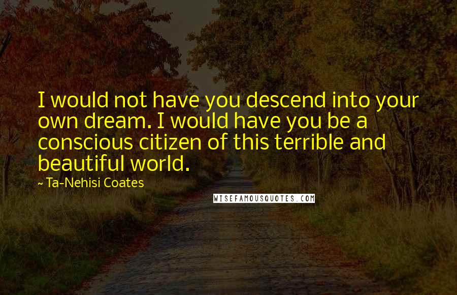 Ta-Nehisi Coates Quotes: I would not have you descend into your own dream. I would have you be a conscious citizen of this terrible and beautiful world.