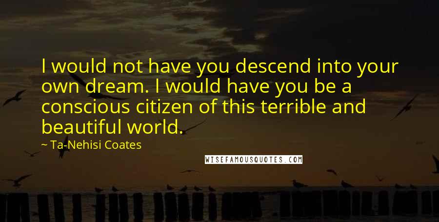 Ta-Nehisi Coates Quotes: I would not have you descend into your own dream. I would have you be a conscious citizen of this terrible and beautiful world.