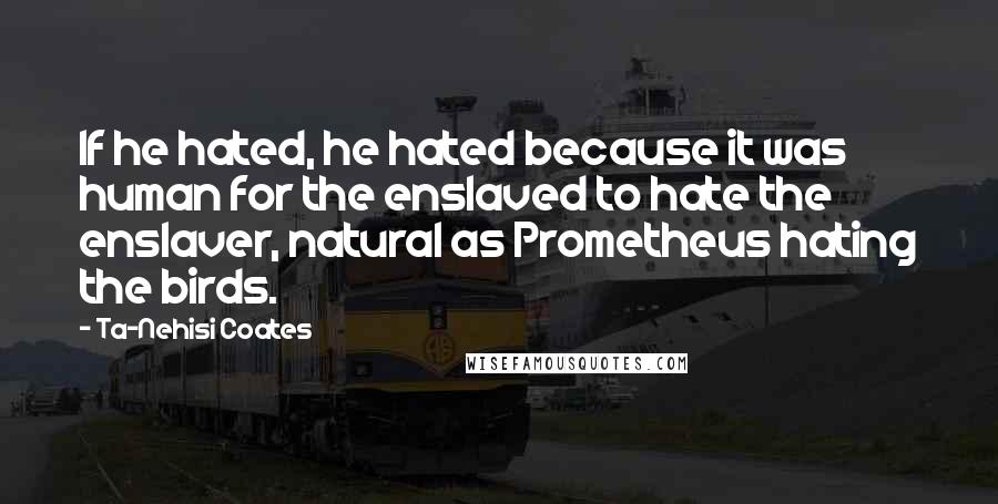 Ta-Nehisi Coates Quotes: If he hated, he hated because it was human for the enslaved to hate the enslaver, natural as Prometheus hating the birds.