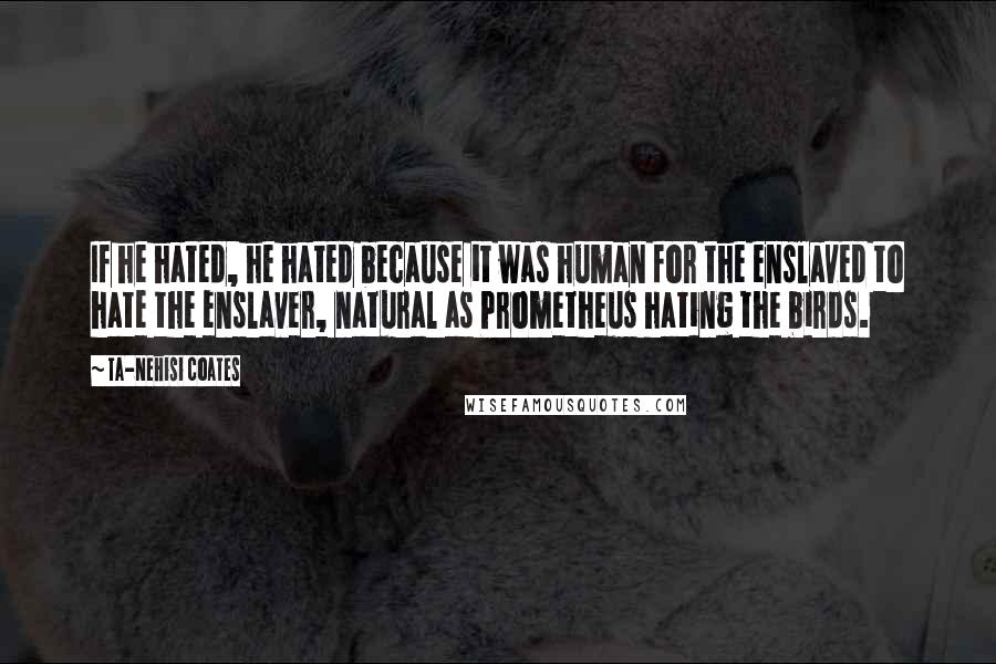 Ta-Nehisi Coates Quotes: If he hated, he hated because it was human for the enslaved to hate the enslaver, natural as Prometheus hating the birds.