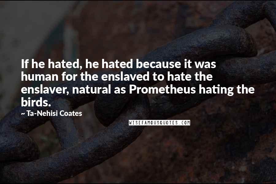 Ta-Nehisi Coates Quotes: If he hated, he hated because it was human for the enslaved to hate the enslaver, natural as Prometheus hating the birds.