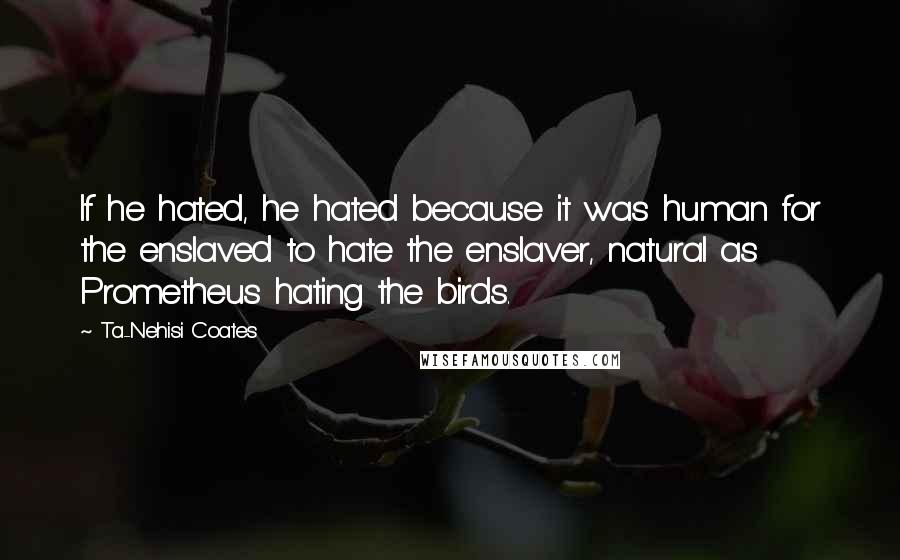 Ta-Nehisi Coates Quotes: If he hated, he hated because it was human for the enslaved to hate the enslaver, natural as Prometheus hating the birds.