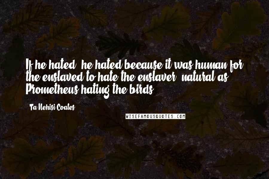 Ta-Nehisi Coates Quotes: If he hated, he hated because it was human for the enslaved to hate the enslaver, natural as Prometheus hating the birds.