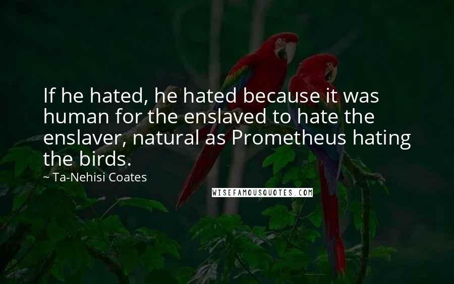 Ta-Nehisi Coates Quotes: If he hated, he hated because it was human for the enslaved to hate the enslaver, natural as Prometheus hating the birds.