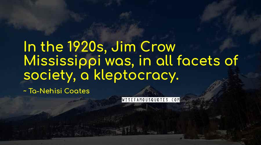 Ta-Nehisi Coates Quotes: In the 1920s, Jim Crow Mississippi was, in all facets of society, a kleptocracy.