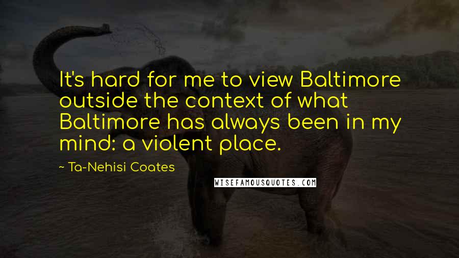 Ta-Nehisi Coates Quotes: It's hard for me to view Baltimore outside the context of what Baltimore has always been in my mind: a violent place.
