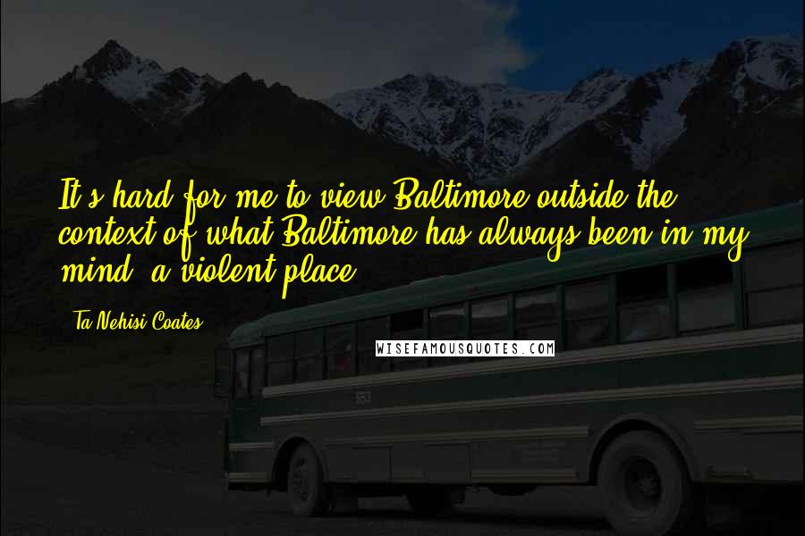 Ta-Nehisi Coates Quotes: It's hard for me to view Baltimore outside the context of what Baltimore has always been in my mind: a violent place.