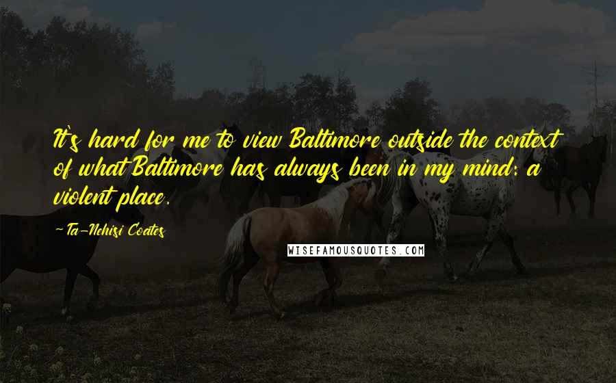 Ta-Nehisi Coates Quotes: It's hard for me to view Baltimore outside the context of what Baltimore has always been in my mind: a violent place.