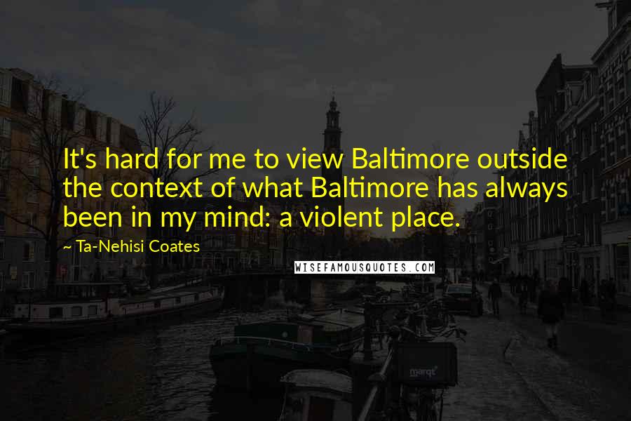 Ta-Nehisi Coates Quotes: It's hard for me to view Baltimore outside the context of what Baltimore has always been in my mind: a violent place.