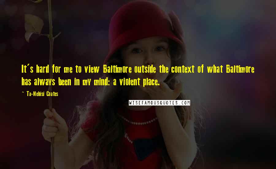 Ta-Nehisi Coates Quotes: It's hard for me to view Baltimore outside the context of what Baltimore has always been in my mind: a violent place.