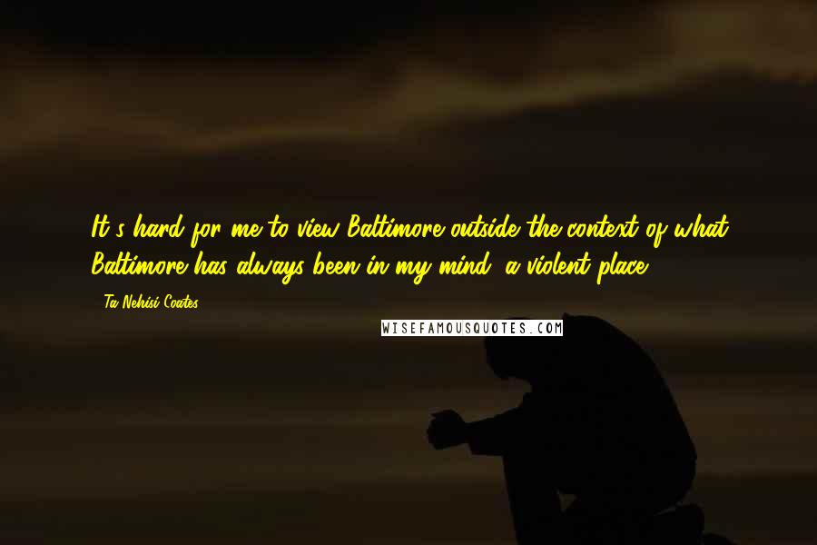 Ta-Nehisi Coates Quotes: It's hard for me to view Baltimore outside the context of what Baltimore has always been in my mind: a violent place.