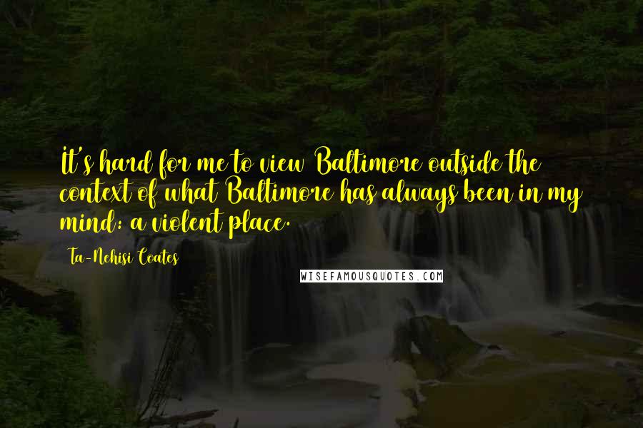 Ta-Nehisi Coates Quotes: It's hard for me to view Baltimore outside the context of what Baltimore has always been in my mind: a violent place.